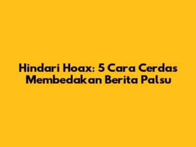 Hindari Hoax: 5 Cara Cerdas Membedakan Berita Palsu