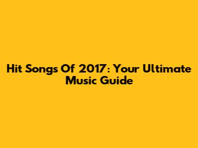 Hit Songs Of 2017: Your Ultimate Music Guide