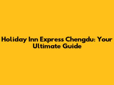 Holiday Inn Express Chengdu: Your Ultimate Guide