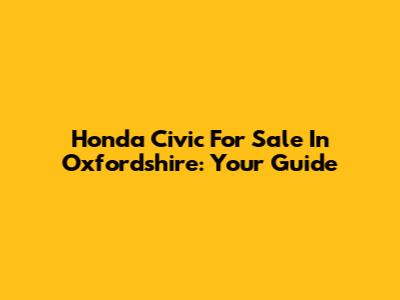 Honda Civic For Sale In Oxfordshire: Your Guide