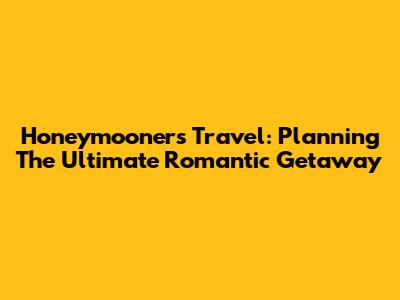 Honeymooners Travel: Planning The Ultimate Romantic Getaway