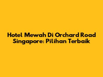 Hotel Mewah Di Orchard Road Singapore: Pilihan Terbaik