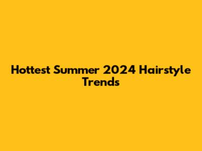 Hottest Summer 2024 Hairstyle Trends