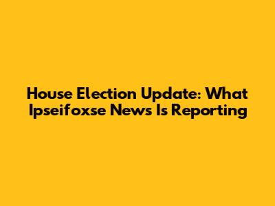 House Election Update: What Ipseifoxse News Is Reporting