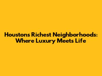 Houston's Richest Neighborhoods: Where Luxury Meets Life