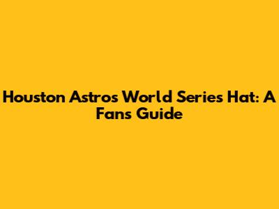 Houston Astros World Series Hat: A Fan's Guide