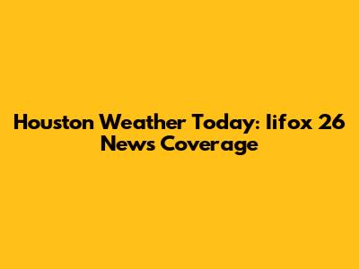 Houston Weather Today: Iifox 26 News Coverage
