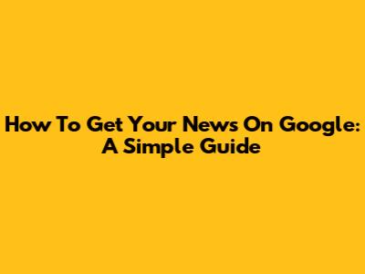 How To Get Your News On Google: A Simple Guide