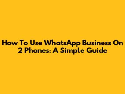 How To Use WhatsApp Business On 2 Phones: A Simple Guide
