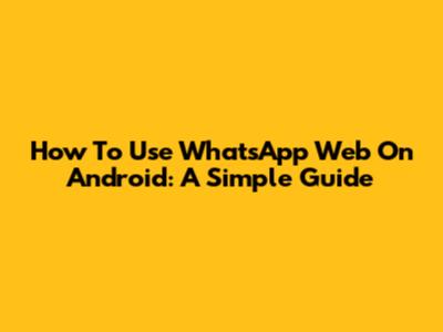 How To Use WhatsApp Web On Android: A Simple Guide