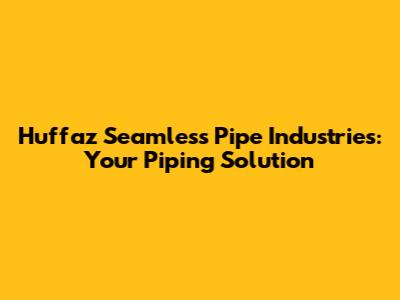 Huffaz Seamless Pipe Industries: Your Piping Solution