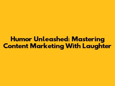 Humor Unleashed: Mastering Content Marketing With Laughter