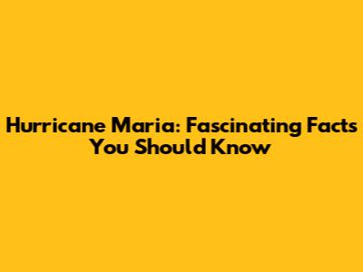 Hurricane Maria: Fascinating Facts You Should Know