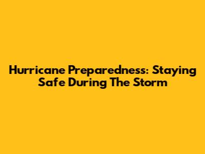 Hurricane Preparedness: Staying Safe During The Storm