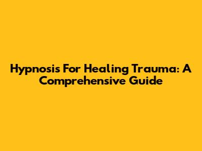 Hypnosis For Healing Trauma: A Comprehensive Guide