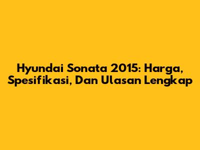 Hyundai Sonata 2015: Harga, Spesifikasi, Dan Ulasan Lengkap