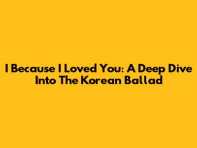 I Because I Loved You: A Deep Dive Into The Korean Ballad