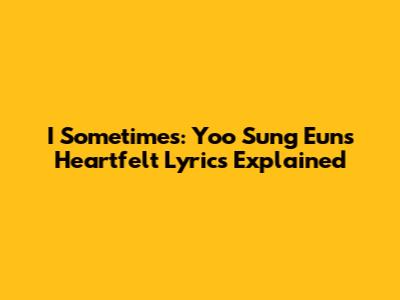 I Sometimes: Yoo Sung Eun's Heartfelt Lyrics Explained