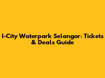 I-City Waterpark Selangor: Tickets & Deals Guide