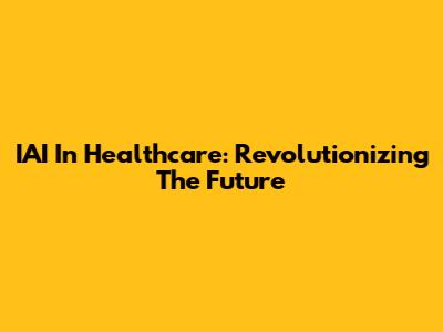 IAI In Healthcare: Revolutionizing The Future