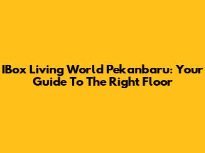IBox Living World Pekanbaru: Your Guide To The Right Floor