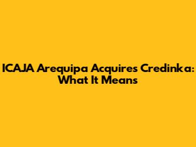 ICAJA Arequipa Acquires Credinka: What It Means