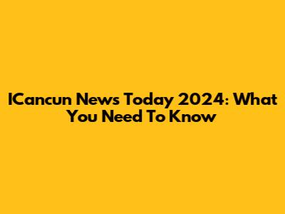 ICancun News Today 2024: What You Need To Know