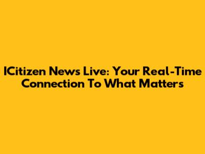 ICitizen News Live: Your Real-Time Connection To What Matters