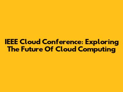 IEEE Cloud Conference: Exploring The Future Of Cloud Computing