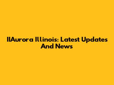 IIAurora Illinois: Latest Updates And News