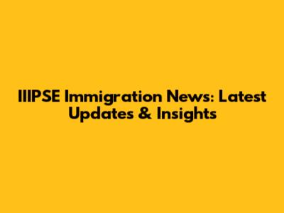 IIIPSE Immigration News: Latest Updates & Insights