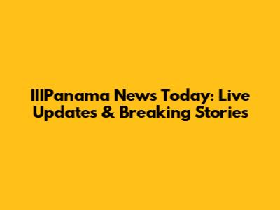 IIIPanama News Today: Live Updates & Breaking Stories