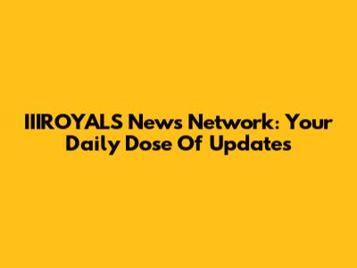 IIIROYALS News Network: Your Daily Dose Of Updates