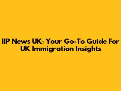 IIP News UK: Your Go-To Guide For UK Immigration Insights