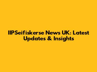 IIPSeifiskerse News UK: Latest Updates & Insights