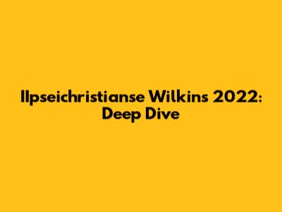 IIpseichristianse Wilkins 2022: Deep Dive