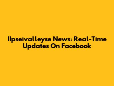 IIpseivalleyse News: Real-Time Updates On Facebook