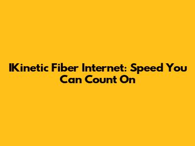 IKinetic Fiber Internet: Speed You Can Count On