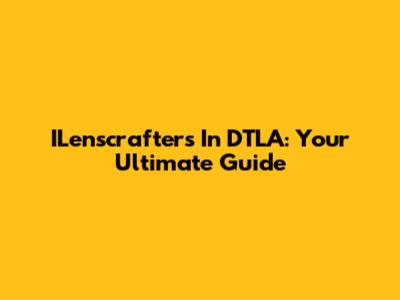 ILenscrafters In DTLA: Your Ultimate Guide
