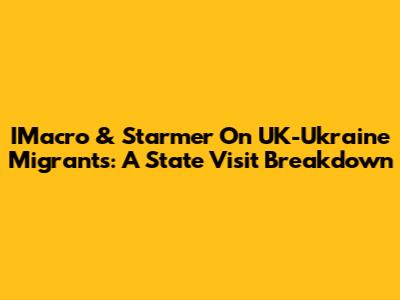 IMacro & Starmer On UK-Ukraine Migrants: A State Visit Breakdown