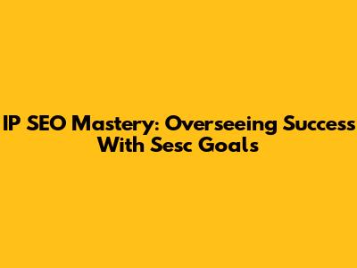 IP SEO Mastery: Overseeing Success With Sesc Goals