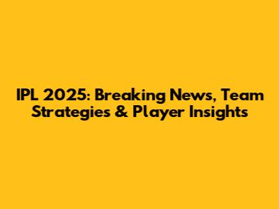 IPL 2025: Breaking News, Team Strategies & Player Insights