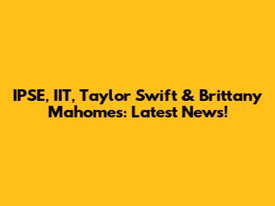 IPSE, IIT, Taylor Swift & Brittany Mahomes: Latest News!