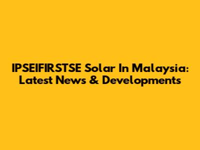 IPSEIFIRSTSE Solar In Malaysia: Latest News & Developments