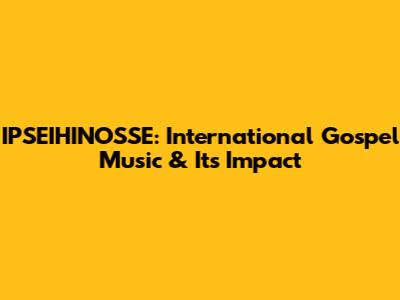 IPSEIHINOSSE: International Gospel Music & Its Impact
