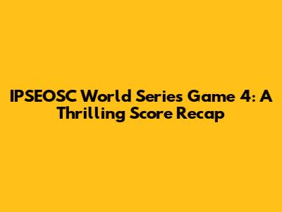 IPSEOSC World Series Game 4: A Thrilling Score Recap