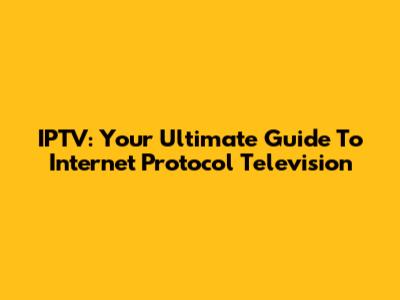 IPTV: Your Ultimate Guide To Internet Protocol Television