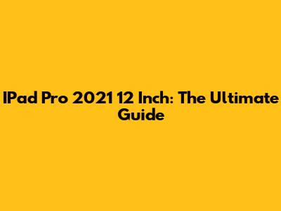 IPad Pro 2021 12 Inch: The Ultimate Guide