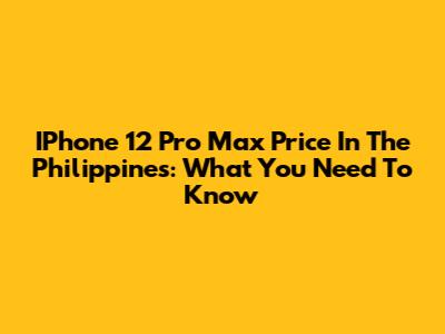 IPhone 12 Pro Max Price In The Philippines: What You Need To Know
