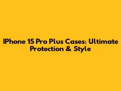IPhone 15 Pro Plus Cases: Ultimate Protection & Style